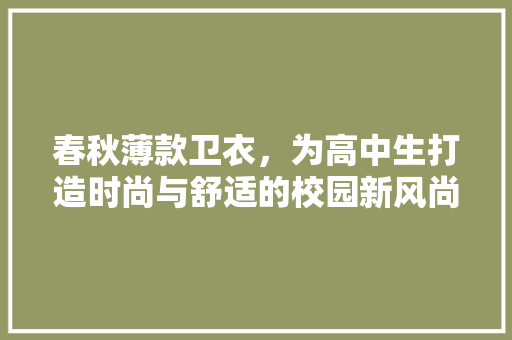 春秋薄款卫衣，为高中生打造时尚与舒适的校园新风尚 春秋薄款卫衣，为高中生打造时尚与舒适的校园新风尚 MI家设计百科