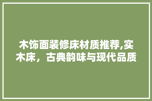 木饰面装修床材质推荐,实木床，古典韵味与现代品质的完美融合 木饰面装修床材质推荐,实木床，古典韵味与现代品质的完美融合 MI家设计百科