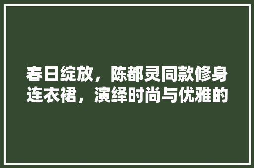 春日绽放，陈都灵同款修身连衣裙，演绎时尚与优雅的完美融合 春日绽放，陈都灵同款修身连衣裙，演绎时尚与优雅的完美融合 MI家设计百科