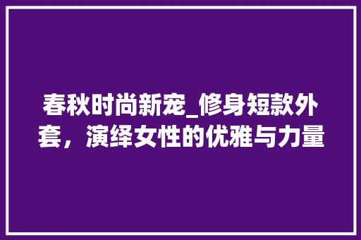 春秋时尚新宠_修身短款外套，演绎女性的优雅与力量 春秋时尚新宠_修身短款外套，演绎女性的优雅与力量 MI家公司推荐