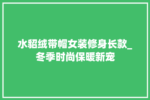 水貂绒带帽女装修身长款_冬季时尚保暖新宠 水貂绒带帽女装修身长款_冬季时尚保暖新宠 MI家装修经验