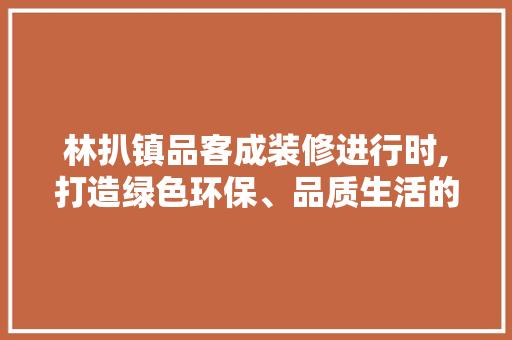 林扒镇品客成装修进行时,打造绿色环保、品质生活的典范 林扒镇品客成装修进行时,打造绿色环保、品质生活的典范 MI家公司推荐
