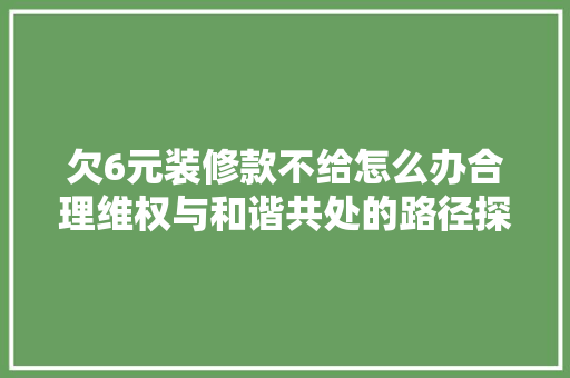 欠6元装修款不给怎么办合理维权与和谐共处的路径探索(欠我装修费不给怎么办)