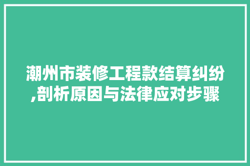 潮州市装修工程款结算纠纷,剖析原因与法律应对步骤(装修工程款结算方式有哪些)