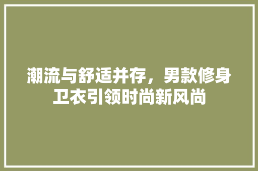潮流与舒适并存，男款修身卫衣引领时尚新风尚 潮流与舒适并存，男款修身卫衣引领时尚新风尚 MI家装修经验