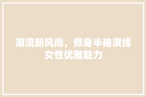 潮流新风尚，修身半袖演绎女性优雅魅力 潮流新风尚，修身半袖演绎女性优雅魅力 MI家设计百科