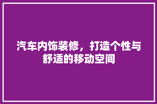 汽车内饰装修，打造个性与舒适的移动空间 汽车内饰装修，打造个性与舒适的移动空间 MI家设计百科