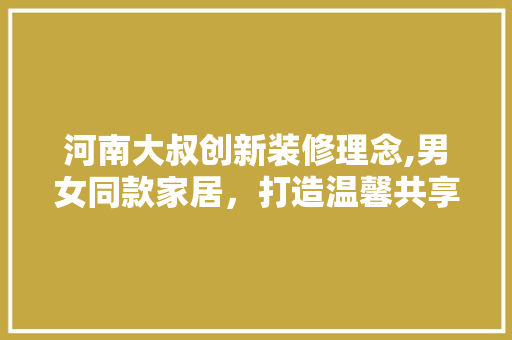 河南大叔创新装修理念,男女同款家居，打造温馨共享空间 河南大叔创新装修理念,男女同款家居，打造温馨共享空间 MI家设计百科
