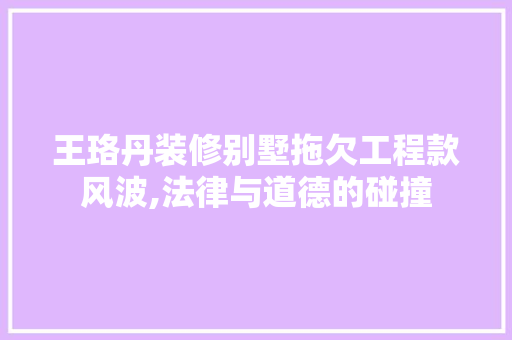 王珞丹装修别墅拖欠工程款风波,法律与道德的碰撞 MI家设计指南 王珞丹装修别墅拖欠工程款风波,法律与道德的碰撞 王珞丹装修别墅拖欠工程款风波,法律与道德的碰撞 MI家设计指南