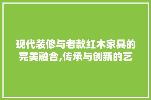 现代装修与老款红木家具的完美融合,传承与创新的艺术碰撞(现代装修风格与红木家具搭配怎么补救?)