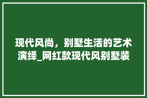 现代风尚，别墅生活的艺术演绎_网红款现代风别墅装修分析(现代风别墅视频)
