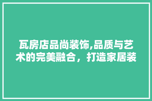 瓦房店品尚装饰,品质与艺术的完美融合，打造家居装修新标杆 瓦房店品尚装饰,品质与艺术的完美融合，打造家居装修新标杆 MI家装修攻略