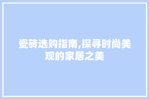 瓷砖选购指南,探寻时尚美观的家居之美(瓷砖选购指南,探寻时尚美观的家居之美)