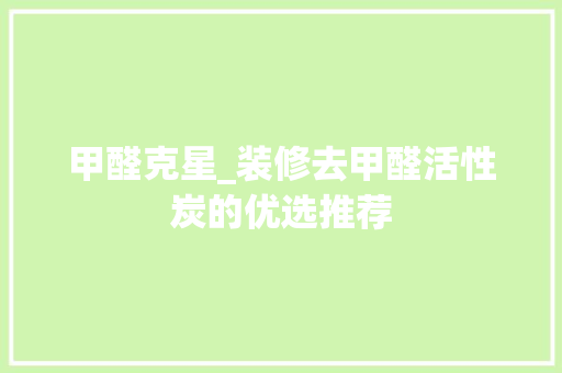 甲醛克星_装修去甲醛活性炭的优选推荐(去甲醛活性炭哪个效果好)