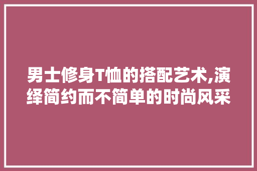 男士修身T恤的搭配艺术,演绎简约而不简单的时尚风采 MI家设计指南 男士修身T恤的搭配艺术,演绎简约而不简单的时尚风采 男士修身T恤的搭配艺术,演绎简约而不简单的时尚风采 MI家设计指南