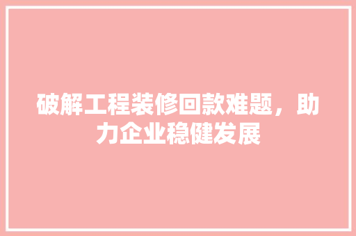 破解工程装修回款难题，助力企业稳健发展(破解工程装修回款难题,助力企业稳健发展)