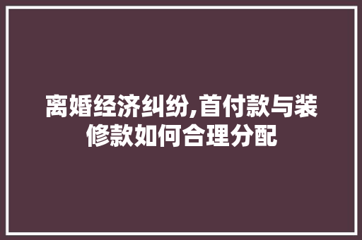 离婚经济纠纷,首付款与装修款如何合理分配 MI家设计百科 离婚经济纠纷,首付款与装修款如何合理分配 离婚经济纠纷,首付款与装修款如何合理分配 MI家设计百科