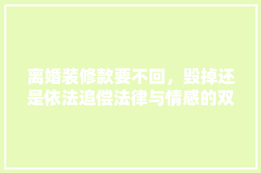 离婚装修款要不回，毁掉还是依法追偿法律与情感的双重考量 离婚装修款要不回，毁掉还是依法追偿法律与情感的双重考量 MI家装修攻略