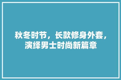 秋冬时节,长款修身外套,演绎男士时尚新篇章 MI家设计指南 秋冬时节,长款修身外套,演绎男士时尚新篇章 秋冬时节,长款修身外套,演绎男士时尚新篇章 MI家设计指南
