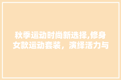 秋季运动时尚新选择,修身女款运动套装，演绎活力与风采(秋季女运动套装休闲)