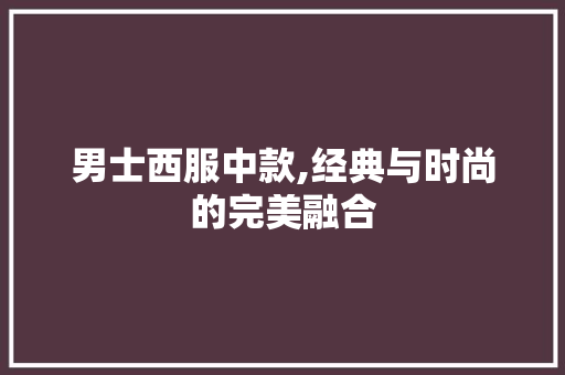 男士西服中款,经典与时尚的完美融合(男士西装中端品牌有哪些)
