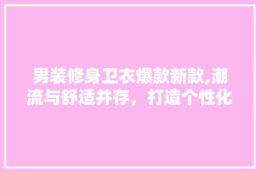 男装修身卫衣爆款新款,潮流与舒适并存，打造个性化穿搭新风尚 男装修身卫衣爆款新款,潮流与舒适并存，打造个性化穿搭新风尚 MI家设计指南