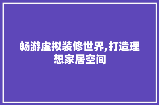 畅游虚拟装修世界,打造理想家居空间(虚拟家装体验系统)
