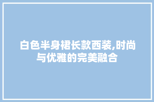 白色半身裙长款西装,时尚与优雅的完美融合(白色半身长裙的搭配)