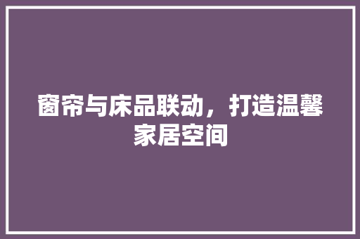 窗帘与床品联动，打造温馨家居空间 窗帘与床品联动，打造温馨家居空间 MI家设计指南