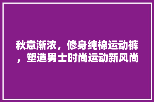 秋意渐浓,修身纯棉运动裤,塑造男士时尚运动新风尚 MI家装修攻略 秋意渐浓,修身纯棉运动裤,塑造男士时尚运动新风尚 秋意渐浓,修身纯棉运动裤,塑造男士时尚运动新风尚 MI家装修攻略