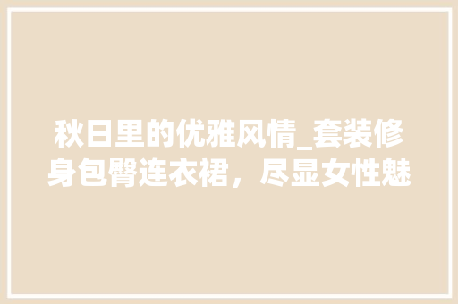 秋日里的优雅风情_套装修身包臀连衣裙,尽显女性魅力 MI家公司推荐 秋日里的优雅风情_套装修身包臀连衣裙,尽显女性魅力 秋日里的优雅风情_套装修身包臀连衣裙,尽显女性魅力 MI家公司推荐