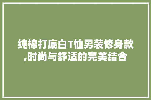 纯棉打底白T恤男装修身款,时尚与舒适的完美结合(纯棉打底衫男装)