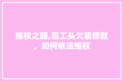 维权之路,包工头欠装修款，如何依法维权(装修包工头欠钱不还怎么办)
