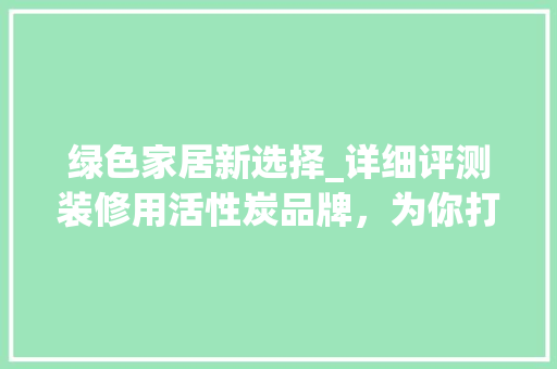 绿色家居新选择_详细评测装修用活性炭品牌，为你打造清新生活环境 绿色家居新选择_详细评测装修用活性炭品牌，为你打造清新生活环境 MI家设计指南