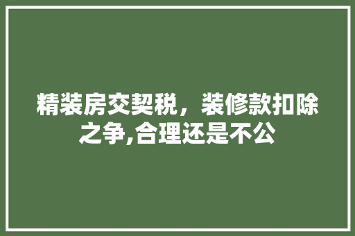 精装房交契税，装修款扣除之争,合理还是不公(精装房房屋契税算上装修费吗)