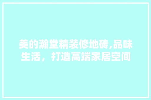 美的瀚堂精装修地砖,品味生活，打造高端家居空间(美的瀚堂精装修质量怎么样)