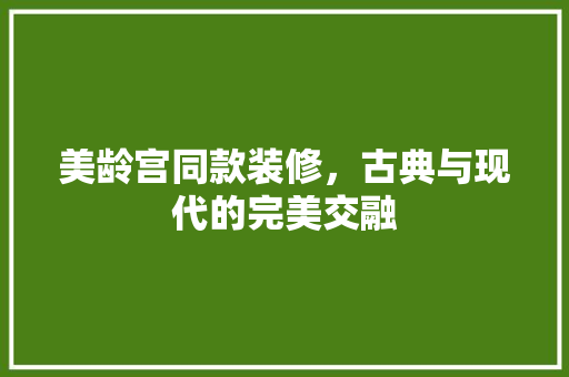 美龄宫同款装修，古典与现代的完美交融(美龄宫装修风格)