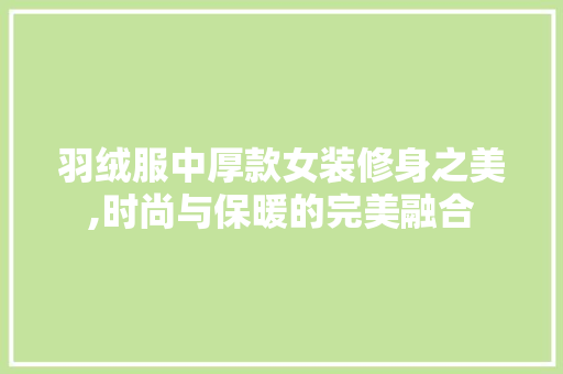 羽绒服中厚款女装修身之美,时尚与保暖的完美融合 MI家装修攻略 羽绒服中厚款女装修身之美,时尚与保暖的完美融合 羽绒服中厚款女装修身之美,时尚与保暖的完美融合 MI家装修攻略