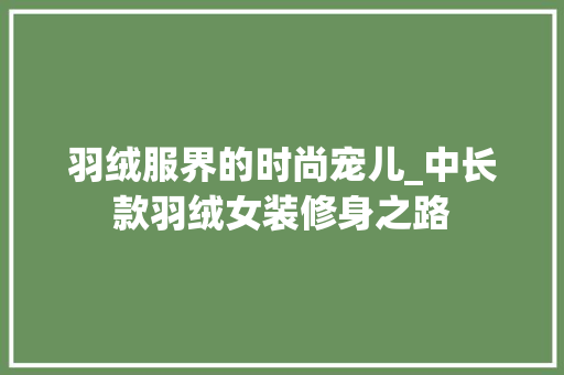 羽绒服界的时尚宠儿_中长款羽绒女装修身之路 MI家装修经验 羽绒服界的时尚宠儿_中长款羽绒女装修身之路 羽绒服界的时尚宠儿_中长款羽绒女装修身之路 MI家装修经验