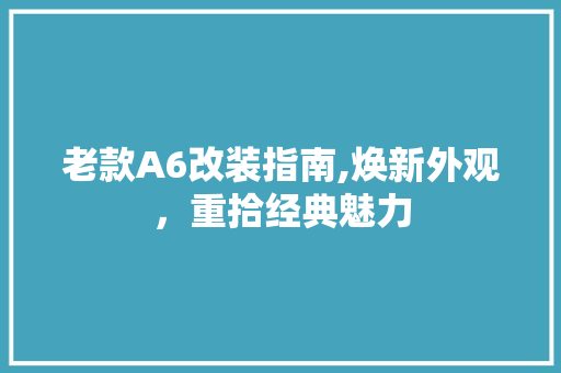 老款A6改装指南,焕新外观，重拾经典魅力(老款a6改装案例)