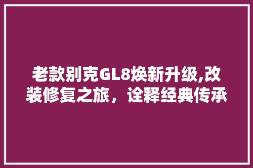 老款别克GL8焕新升级,改装修复之旅，诠释经典传承之美(老款别克gl8改装论坛)