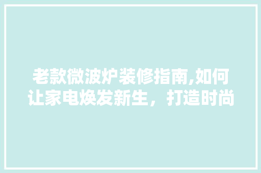 老款微波炉装修指南,如何让家电焕发新生,打造时尚家居空间 MI家公司推荐 老款微波炉装修指南,如何让家电焕发新生,打造时尚家居空间 老款微波炉装修指南,如何让家电焕发新生,打造时尚家居空间 MI家公司推荐
