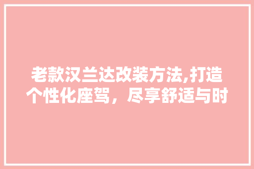老款汉兰达改装方法,打造个性化座驾，尽享舒适与时尚