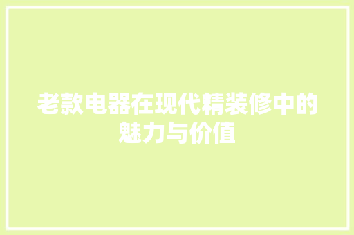 老款电器在现代精装修中的魅力与价值(老款电器在现代精装修中的魅力与价值有何不同)