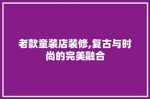 老款童装店装修,复古与时尚的完美融合(童装店装修效果图复古)