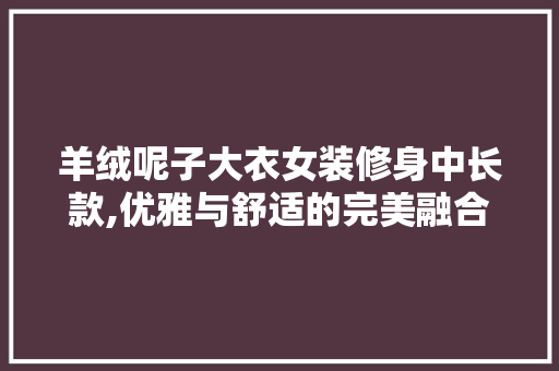 羊绒呢子大衣女装修身中长款,优雅与舒适的完美融合 MI家装修攻略 羊绒呢子大衣女装修身中长款,优雅与舒适的完美融合 羊绒呢子大衣女装修身中长款,优雅与舒适的完美融合 MI家装修攻略