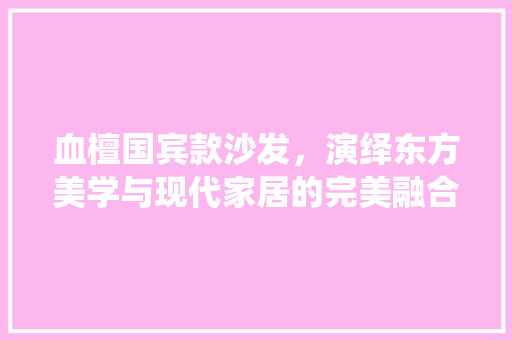 血檀国宾款沙发，演绎东方美学与现代家居的完美融合 血檀国宾款沙发，演绎东方美学与现代家居的完美融合 MI家装修经验