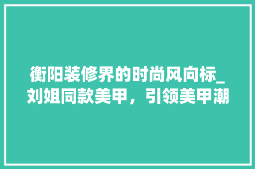 衡阳装修界的时尚风向标_刘姐同款美甲，引领美甲潮流新趋势(衡阳美甲店哪个好)
