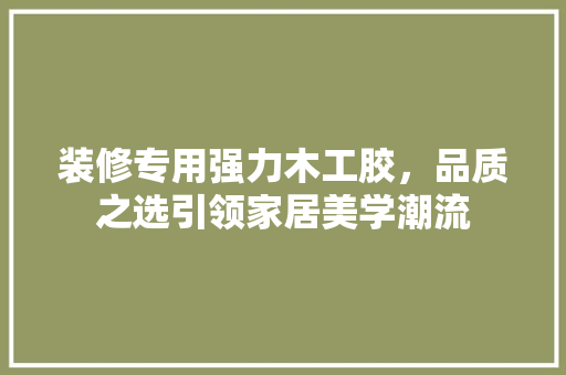 装修专用强力木工胶，品质之选引领家居美学潮流 装修专用强力木工胶，品质之选引领家居美学潮流 MI家装修攻略