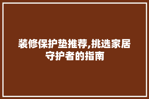 装修保护垫推荐,挑选家居守护者的指南 装修保护垫推荐,挑选家居守护者的指南 MI家设计百科